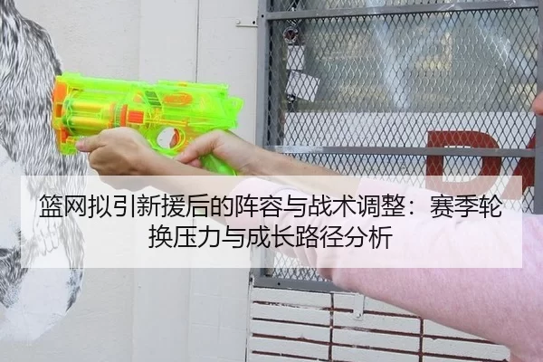 篮网拟引新援后的阵容与战术调整：赛季轮换压力与成长路径分析